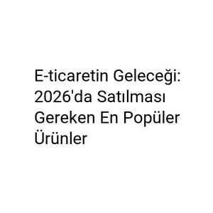 E-ticaretin Geleceği: 2026'da Satılması Gereken En Popüler Ürünler E-ticaretin Geleceği: 2026'da Satılması Gereken En Popüler Ürünler